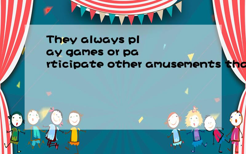 They always play games or participate other amusements that