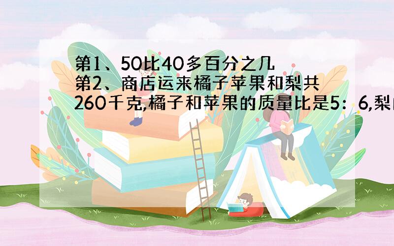 第1、50比40多百分之几 第2、商店运来橘子苹果和梨共260千克,橘子和苹果的质量比是5：6,梨的质量是橘子5分之2,