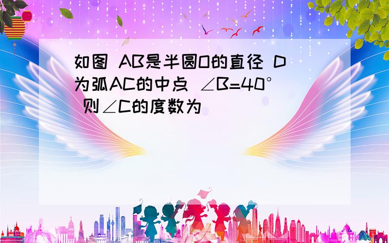 如图 AB是半圆O的直径 D为弧AC的中点 ∠B=40° 则∠C的度数为