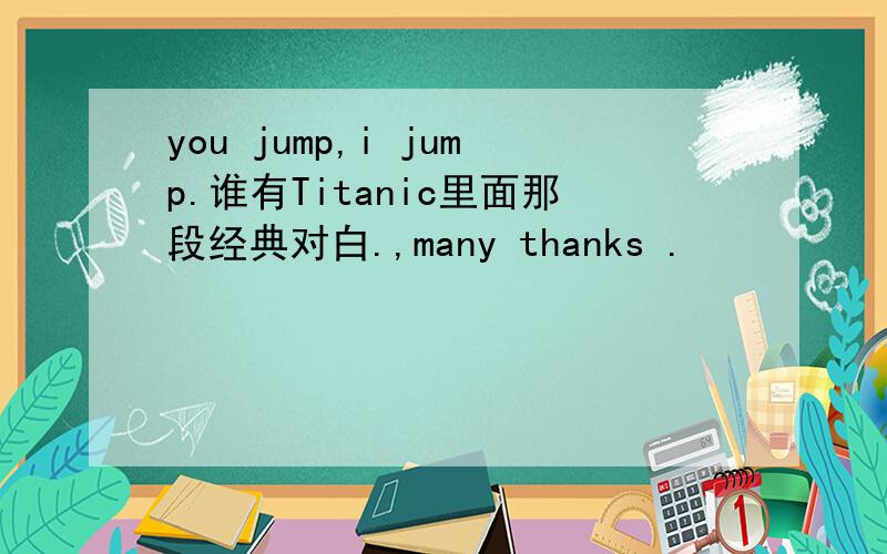 you jump,i jump.谁有Titanic里面那段经典对白.,many thanks .