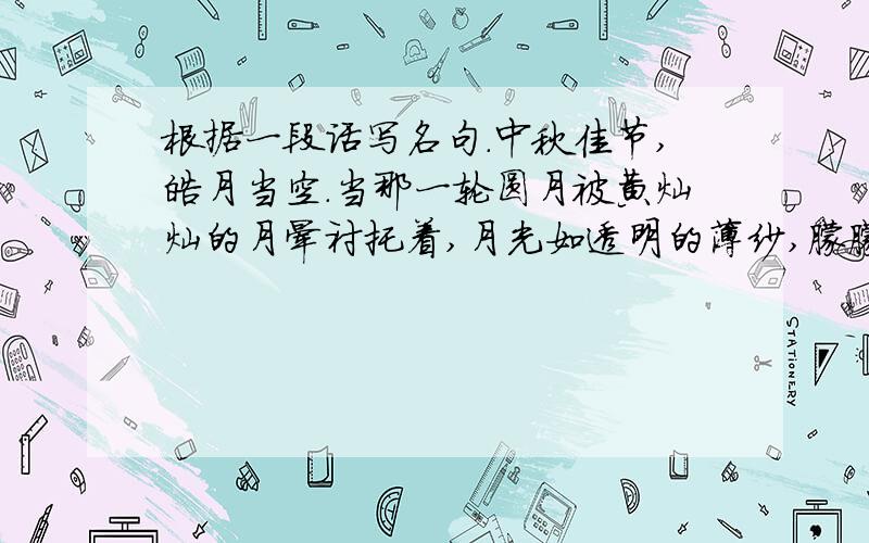 根据一段话写名句.中秋佳节,皓月当空.当那一轮圆月被黄灿灿的月晕衬托着,月光如透明的薄纱,朦朦胧胧的照在大地上,清风拂面