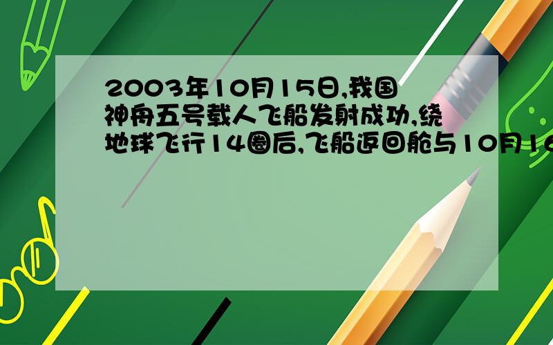 2003年10月15日,我国神舟五号载人飞船发射成功,绕地球飞行14圈后,飞船返回舱与10月16日5时38分,在距地面高