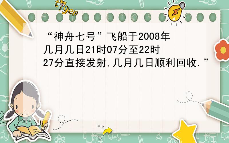 “神舟七号”飞船于2008年几月几日21时07分至22时27分直接发射,几月几日顺利回收.”