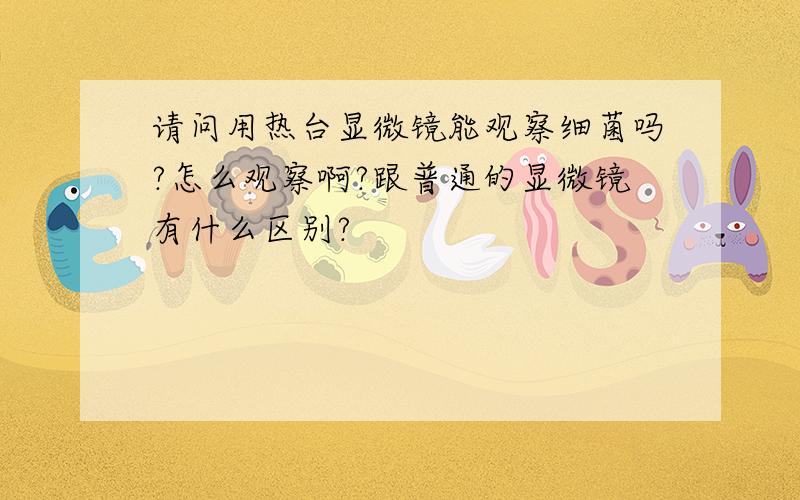 请问用热台显微镜能观察细菌吗?怎么观察啊?跟普通的显微镜有什么区别?