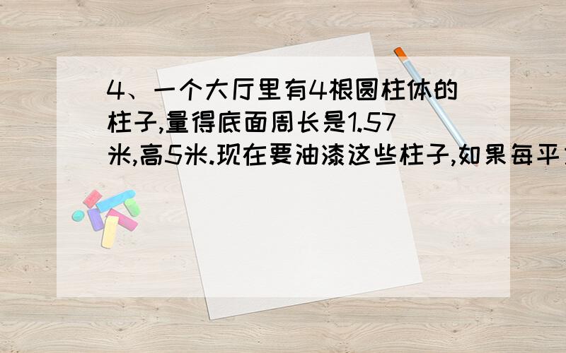 4、一个大厅里有4根圆柱体的柱子,量得底面周长是1.57米,高5米.现在要油漆这些柱子,如果每平方米的油