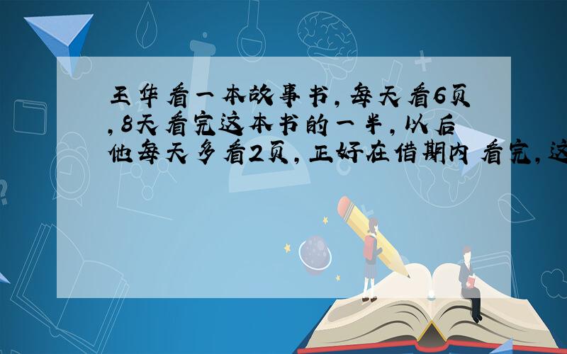 王华看一本故事书,每天看6页,8天看完这本书的一半,以后他每天多看2页,正好在借期内看完,这本书借期是