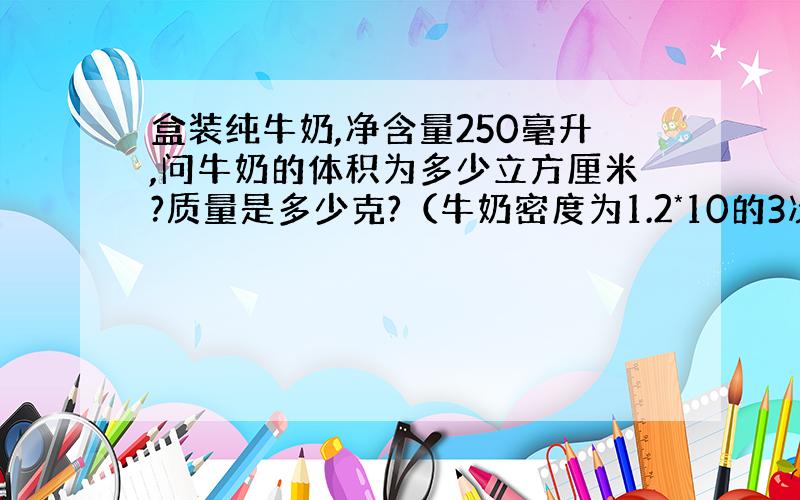 盒装纯牛奶,净含量250毫升,问牛奶的体积为多少立方厘米?质量是多少克?（牛奶密度为1.2*10的3次方kg/m3