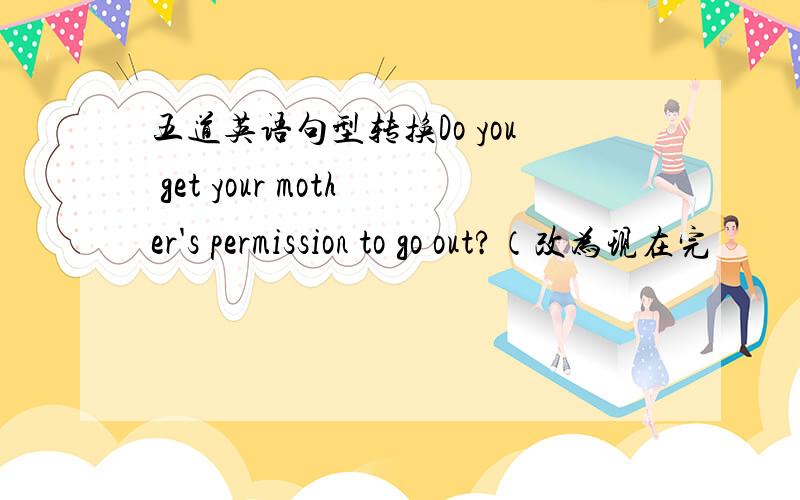 五道英语句型转换Do you get your mother's permission to go out?（改为现在完