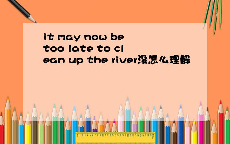 it may now be too late to clean up the river没怎么理解