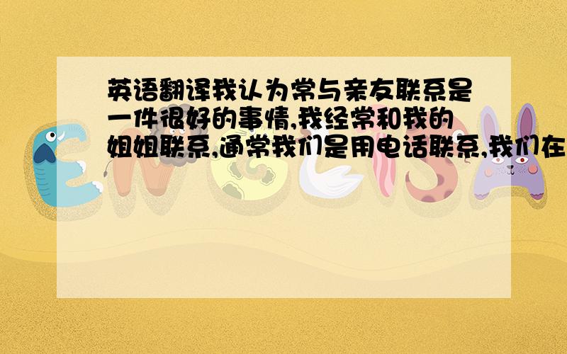 英语翻译我认为常与亲友联系是一件很好的事情,我经常和我的姐姐联系,通常我们是用电话联系,我们在电话里讲最近发生的一些有趣