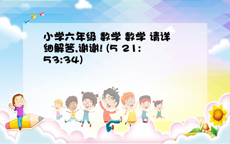 小学六年级 数学 数学 请详细解答,谢谢! (5 21:53:34)