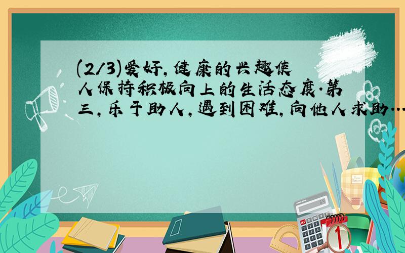 (2/3)爱好,健康的兴趣使人保持积极向上的生活态度.第三,乐于助人,遇到困难,向他人求助...