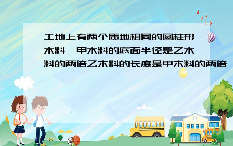 工地上有两个质地相同的圆柱形木料,甲木料的底面半径是乙木料的两倍乙木料的长度是甲木料的两倍,队长让技术人员称一称两根木料