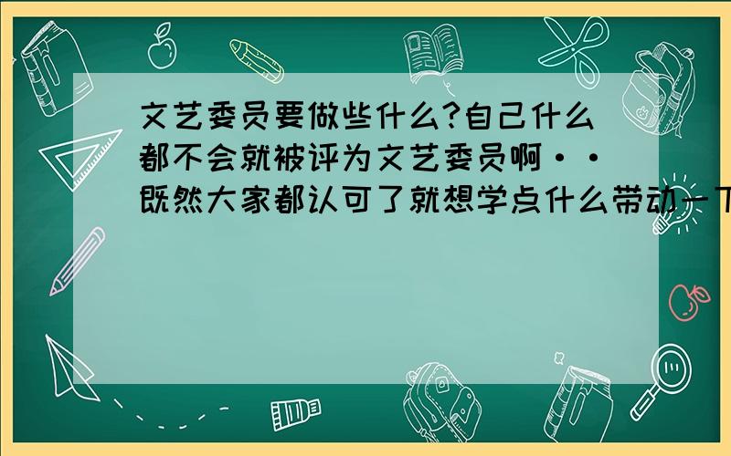 文艺委员要做些什么?自己什么都不会就被评为文艺委员啊··既然大家都认可了就想学点什么带动一下,也能让自己的气质更好更自信