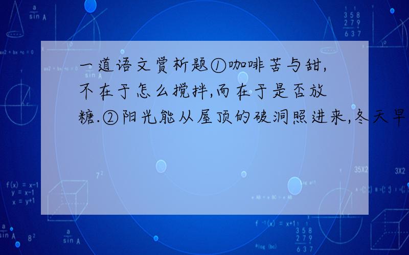 一道语文赏析题①咖啡苦与甜,不在于怎么搅拌,而在于是否放糖.②阳光能从屋顶的破洞照进来,冬天早晨眉毛上总能结出冰霜.