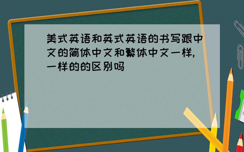 美式英语和英式英语的书写跟中文的简体中文和繁体中文一样,一样的的区别吗