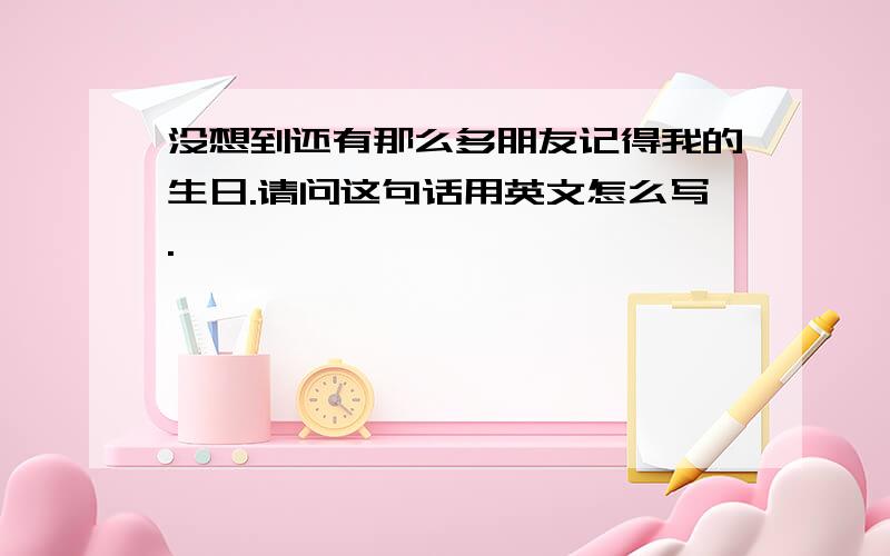 没想到还有那么多朋友记得我的生日.请问这句话用英文怎么写.