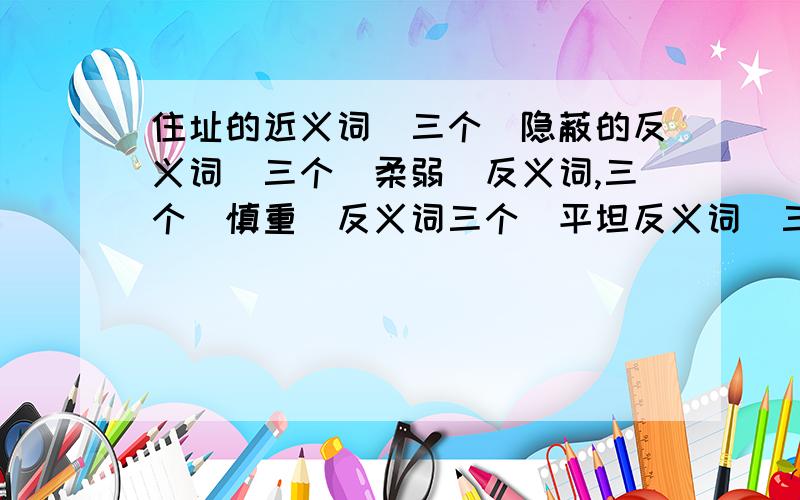 住址的近义词(三个)隐蔽的反义词(三个)柔弱(反义词,三个)慎重(反义词三个)平坦反义词(三个)