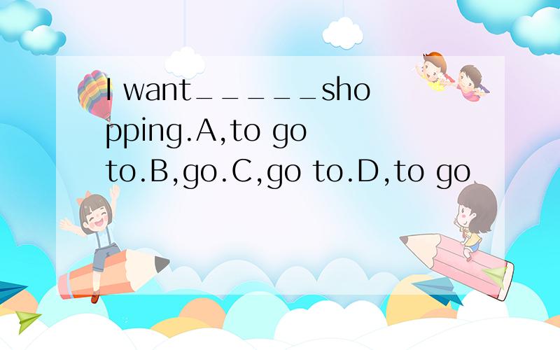 I want_____shopping.A,to go to.B,go.C,go to.D,to go