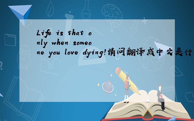 Life is that only when someone you love dying!请问翻译成中文是什么意思?