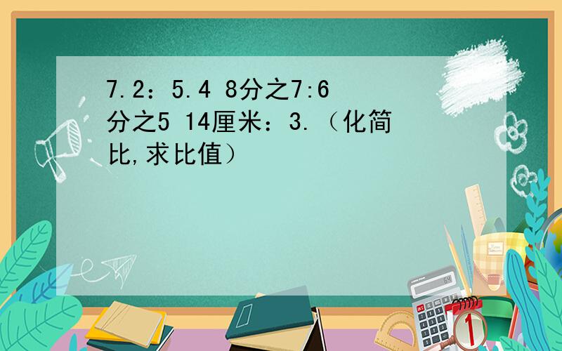 7.2：5.4 8分之7:6分之5 14厘米：3.（化简比,求比值）