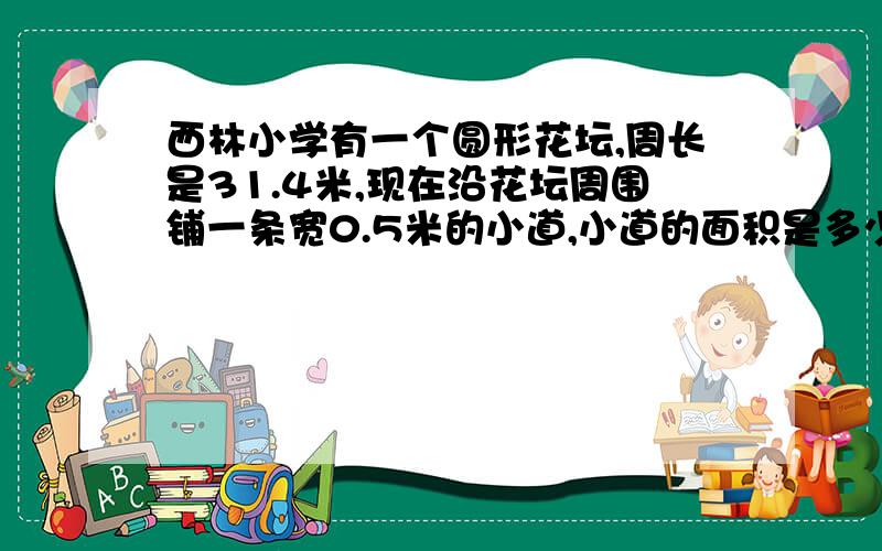 西林小学有一个圆形花坛,周长是31.4米,现在沿花坛周围铺一条宽0.5米的小道,小道的面积是多少平方米?