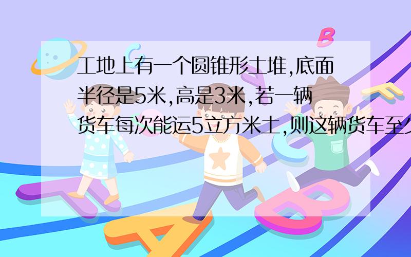 工地上有一个圆锥形土堆,底面半径是5米,高是3米,若一辆货车每次能运5立方米土,则这辆货车至少需要运