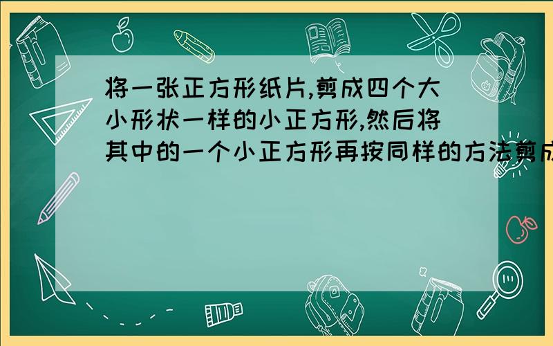 将一张正方形纸片,剪成四个大小形状一样的小正方形,然后将其中的一个小正方形再按同样的方法剪成四个小