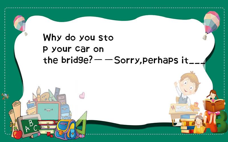 Why do you stop your car on the bridge?——Sorry,perhaps it___