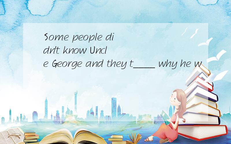 Some people didn't know Uncle George and they t____ why he w