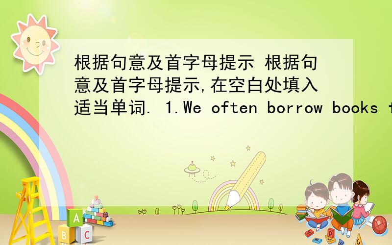 根据句意及首字母提示 根据句意及首字母提示,在空白处填入适当单词. 1.We often borrow books fr
