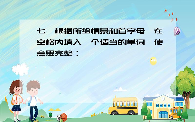 七、根据所给情景和首字母,在空格内填入一个适当的单词,使意思完整：