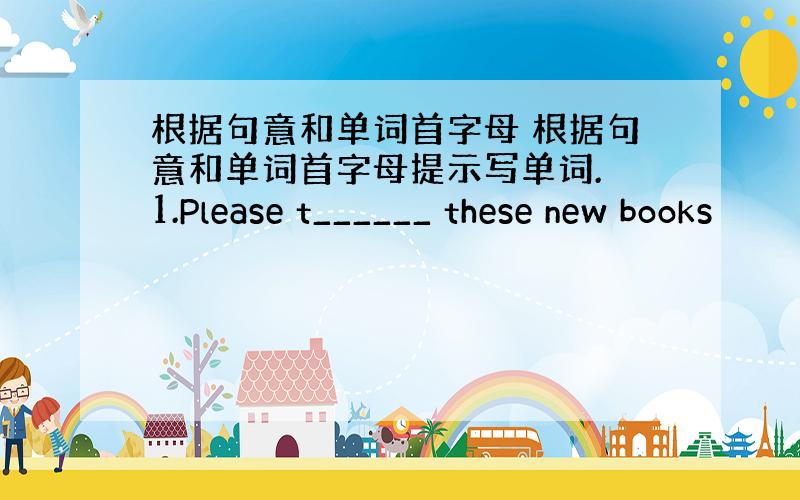 根据句意和单词首字母 根据句意和单词首字母提示写单词. 1.Please t______ these new books