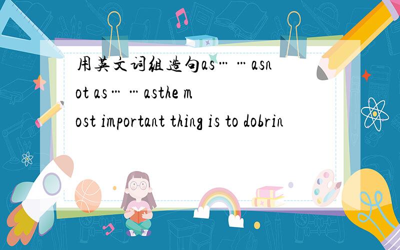 用英文词组造句as……asnot as……asthe most important thing is to dobrin