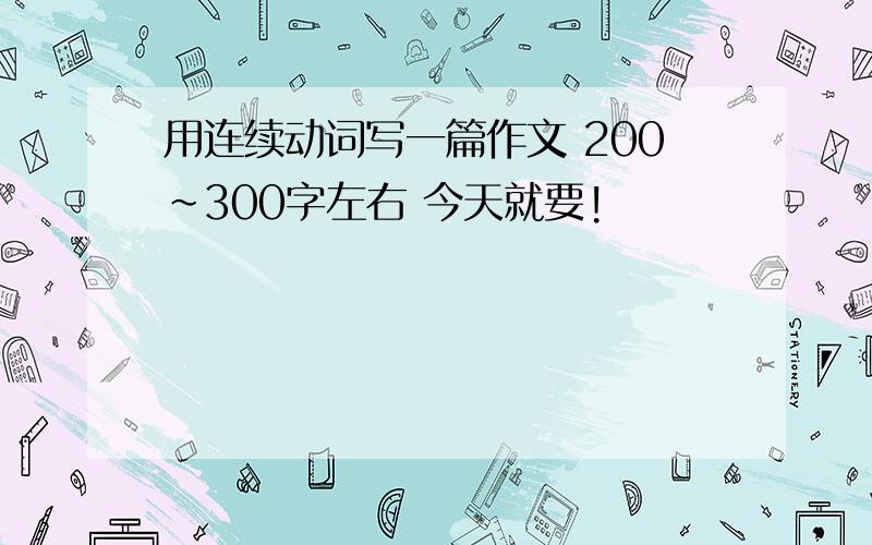 用连续动词写一篇作文 200~300字左右 今天就要!