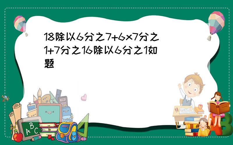 18除以6分之7+6x7分之1+7分之16除以6分之1如题