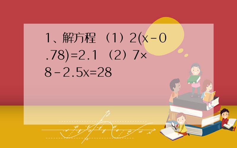 1、解方程 （1）2(x-0.78)=2.1 （2）7×8－2.5x=28