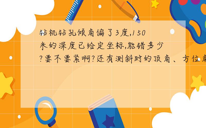 钻机钻孔倾角偏了3度,150米的深度已给定坐标,能错多少?要不要紧啊?还有测斜时的顶角、方位角是怎么算的