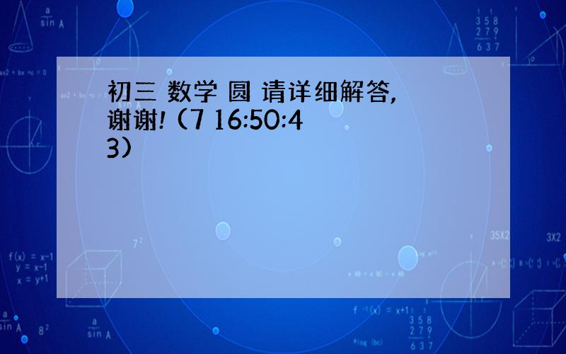 初三 数学 圆 请详细解答,谢谢! (7 16:50:43)