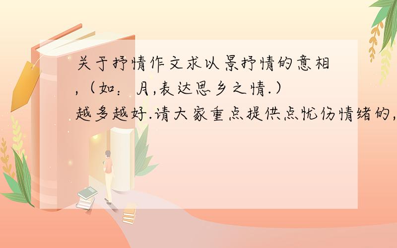 关于抒情作文求以景抒情的意相,（如：月,表达思乡之情.）越多越好.请大家重点提供点忧伤情绪的,凄美的.越多越好,每多一个