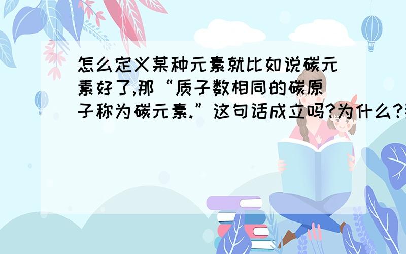 怎么定义某种元素就比如说碳元素好了,那“质子数相同的碳原子称为碳元素.”这句话成立吗?为什么?那两种不同的原子，但质子数