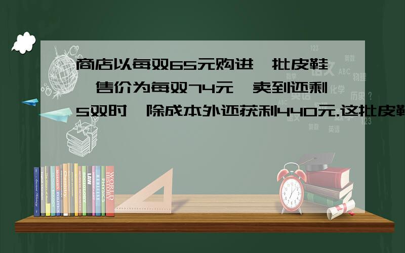 商店以每双65元购进一批皮鞋,售价为每双74元,卖到还剩5双时,除成本外还获利440元.这批皮鞋共有多少双?一瓶水第一次