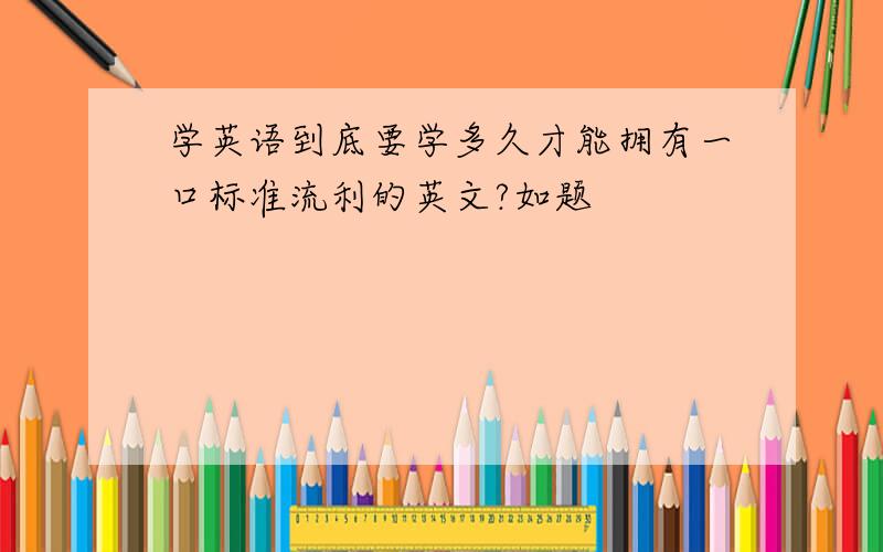 学英语到底要学多久才能拥有一口标准流利的英文?如题