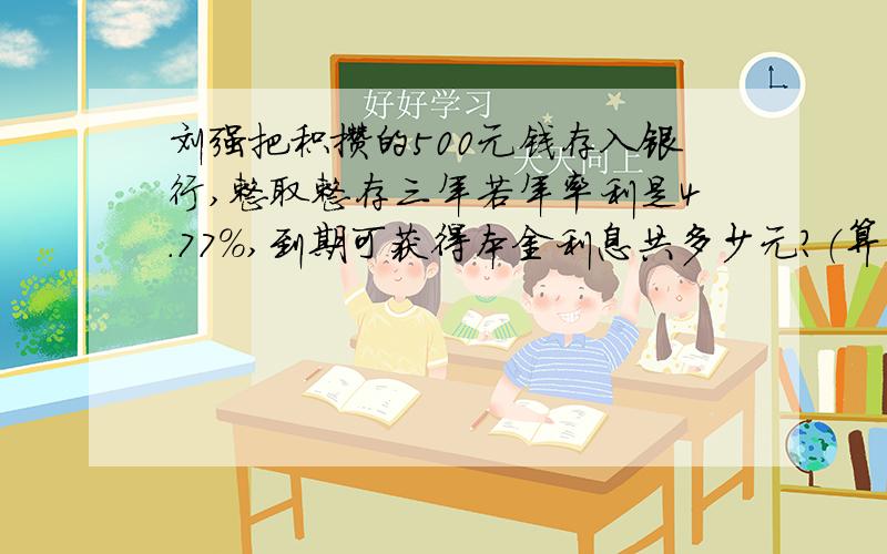 刘强把积攒的500元钱存入银行,整取整存三年若年率利是4.77%,到期可获得本金利息共多少元?（算式）