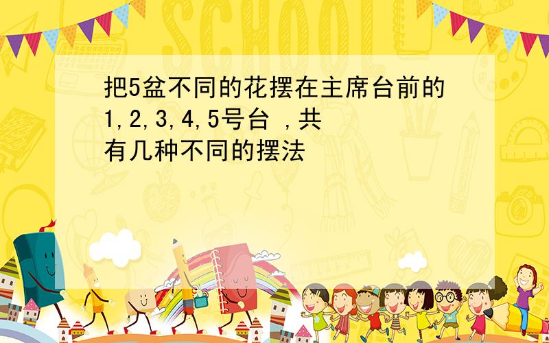 把5盆不同的花摆在主席台前的1,2,3,4,5号台 ,共有几种不同的摆法