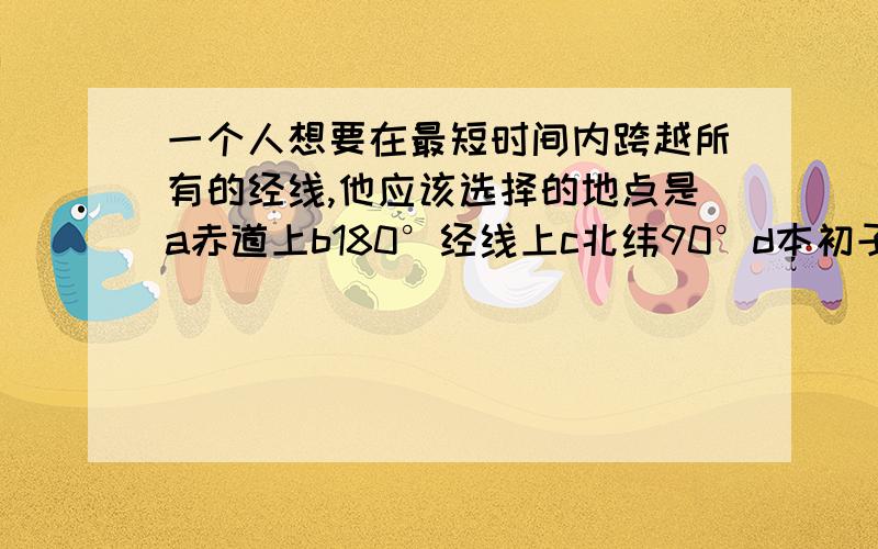 一个人想要在最短时间内跨越所有的经线,他应该选择的地点是a赤道上b180°经线上c北纬90°d本初子午线