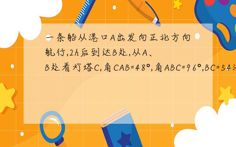 一条船从港口A出发向正北方向航行,2h后到达B处,从A、B处看灯塔C,角CAB=48°,角ABC=96°,BC=54海里