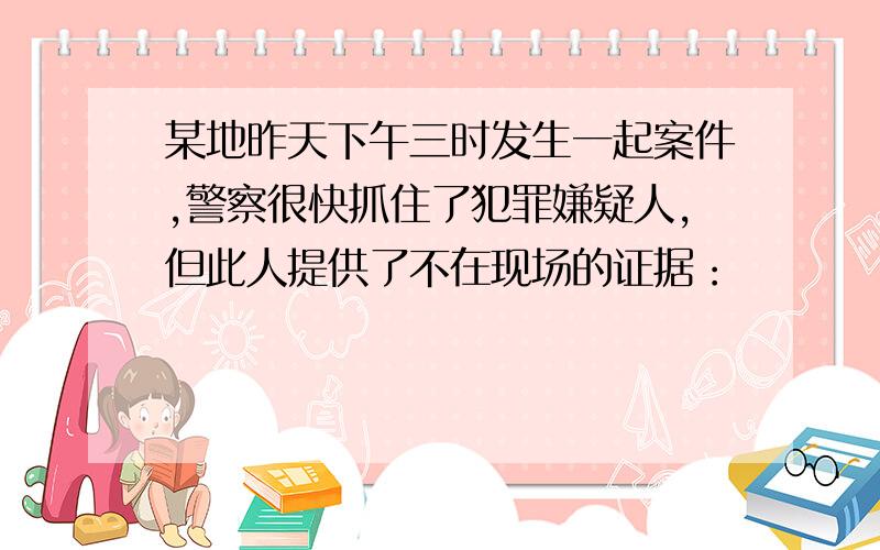 某地昨天下午三时发生一起案件,警察很快抓住了犯罪嫌疑人,但此人提供了不在现场的证据：