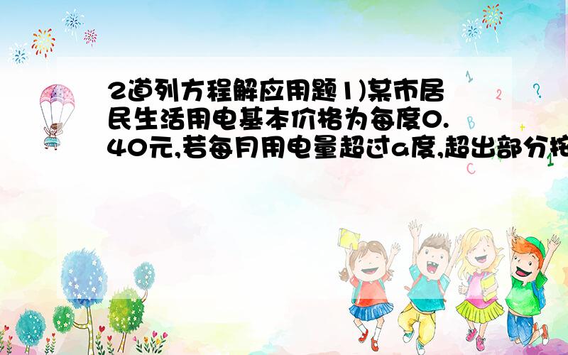 2道列方程解应用题1)某市居民生活用电基本价格为每度0.40元,若每月用电量超过a度,超出部分按基本电从价的70%收费.