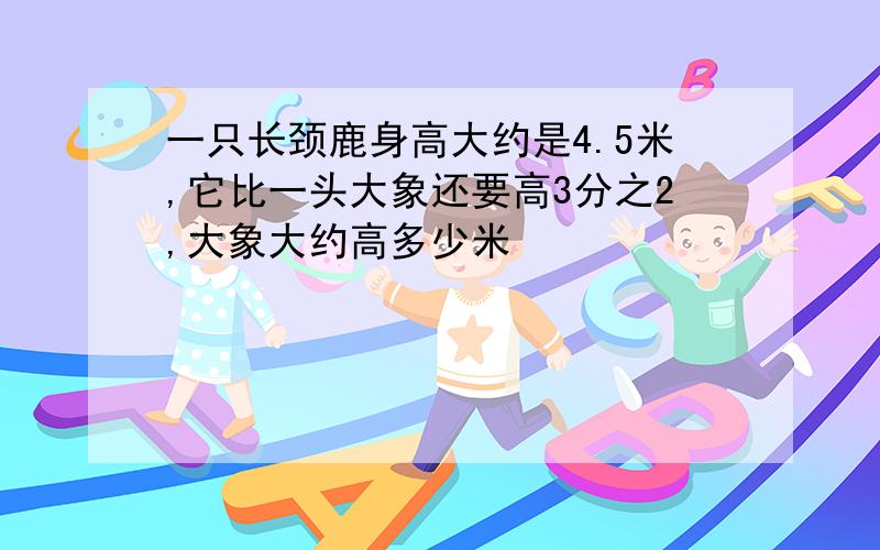 一只长颈鹿身高大约是4.5米,它比一头大象还要高3分之2,大象大约高多少米